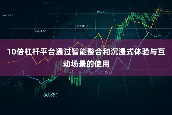 10倍杠杆平台通过智能整合和沉浸式体验与互动场景的使用