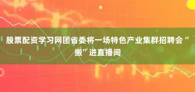 股票配资学习网团省委将一场特色产业集群招聘会“搬”进直播间