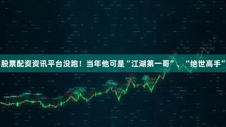 股票配资资讯平台没跑！当年他可是“江湖第一哥”、“绝世高手”