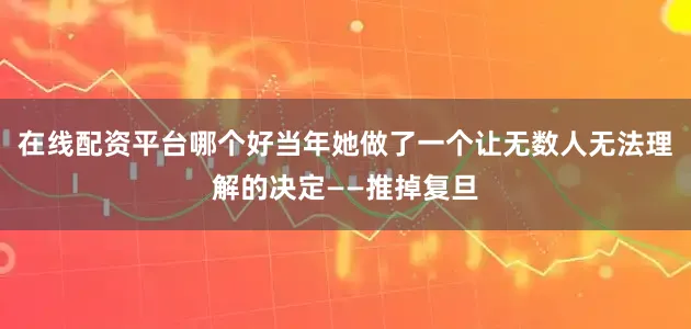 在线配资平台哪个好当年她做了一个让无数人无法理解的决定——推掉复旦