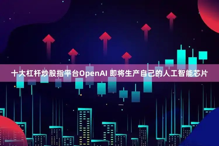 十大杠杆炒股指平台OpenAI 即将生产自己的人工智能芯片