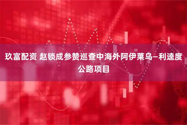 玖富配资 赵锁成参赞巡查中海外阿伊莱乌—利逵度公路项目