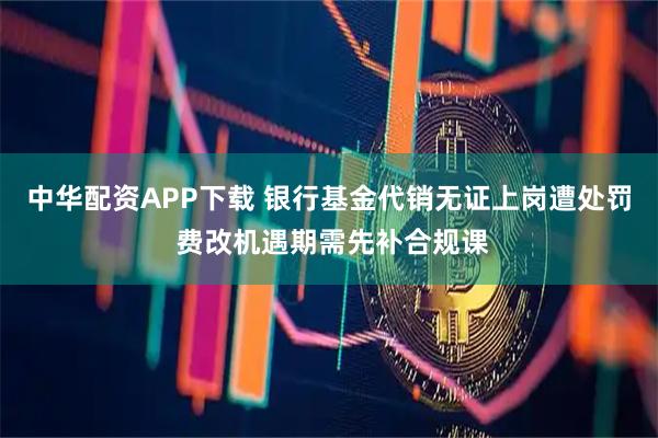 中华配资APP下载 银行基金代销无证上岗遭处罚 费改机遇期需先补合规课