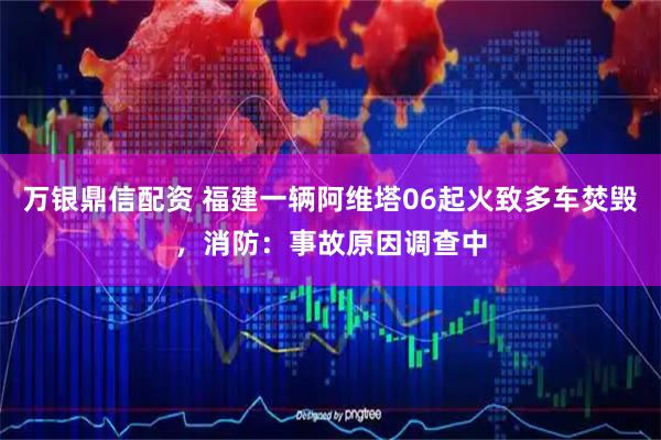 万银鼎信配资 福建一辆阿维塔06起火致多车焚毁，消防：事故原因调查中