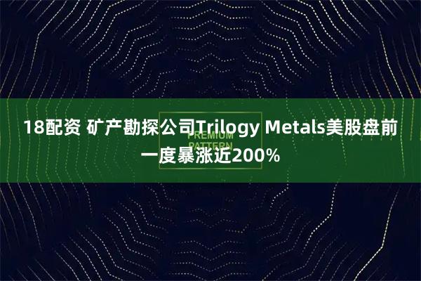 18配资 矿产勘探公司Trilogy Metals美股盘前一度暴涨近200%