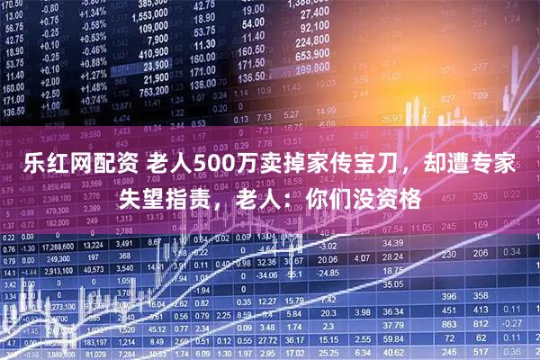 乐红网配资 老人500万卖掉家传宝刀，却遭专家失望指责，老人：你们没资格