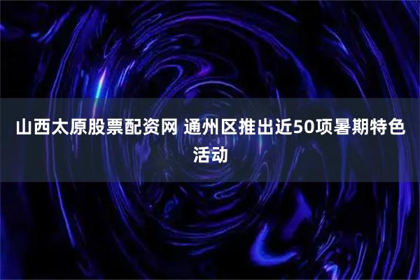 山西太原股票配资网 通州区推出近50项暑期特色活动