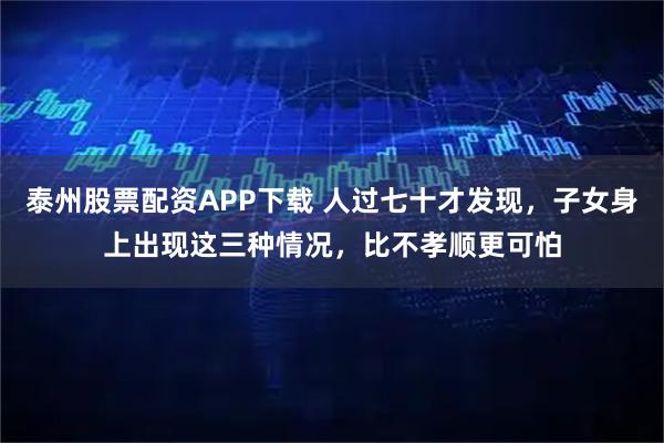 泰州股票配资APP下载 人过七十才发现，子女身上出现这三种情况，比不孝顺更可怕