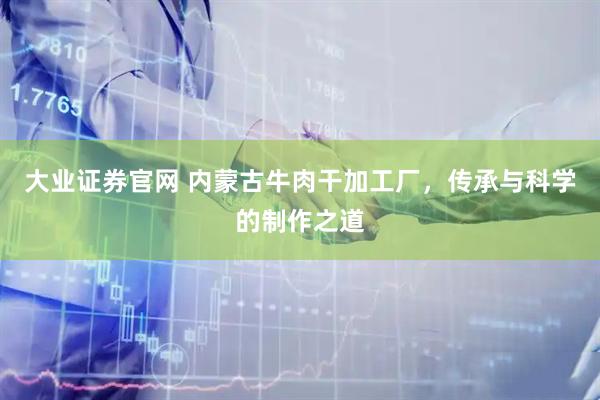 大业证券官网 内蒙古牛肉干加工厂，传承与科学的制作之道