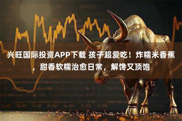 兴旺国际投资APP下载 孩子超爱吃！炸糯米香蕉，甜香软糯治愈日常，解馋又顶饱