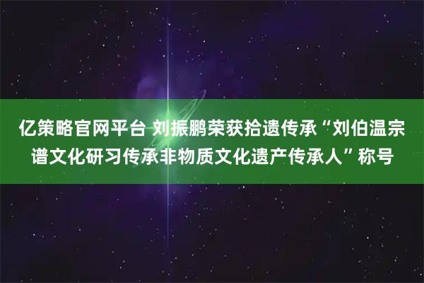 亿策略官网平台 刘振鹏荣获拾遗传承“刘伯温宗谱文化研习传承非物质文化遗产传承人”称号
