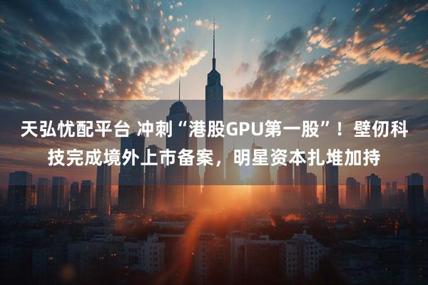 天弘忧配平台 冲刺“港股GPU第一股”！壁仞科技完成境外上市备案，明星资本扎堆加持