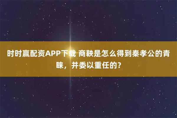 时时赢配资APP下载 商鞅是怎么得到秦孝公的青睐，并委以重任的？