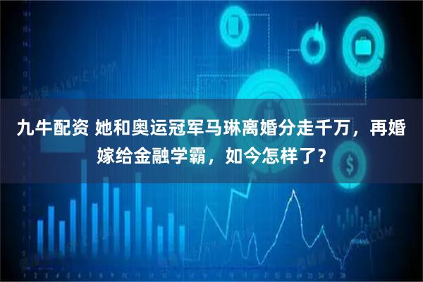九牛配资 她和奥运冠军马琳离婚分走千万,再婚嫁给金融学霸,如今怎样了?