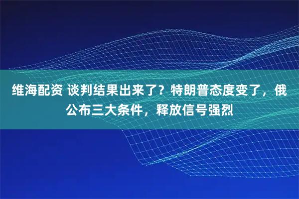 维海配资 谈判结果出来了？特朗普态度变了，俄公布三大条件，释放信号强烈
