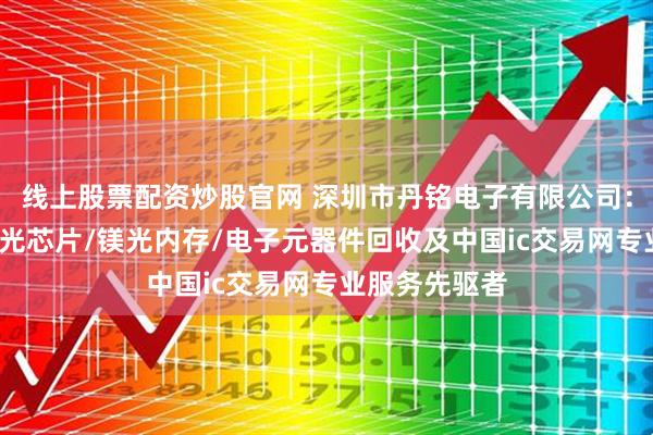 线上股票配资炒股官网 深圳市丹铭电子有限公司：存储芯片/激光芯片/镁光内存/电子元器件回收及中国ic交易网专业服务先驱者
