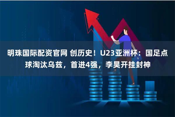 明珠国际配资官网 创历史！U23亚洲杯：国足点球淘汰乌兹，首进4强，李昊开挂封神
