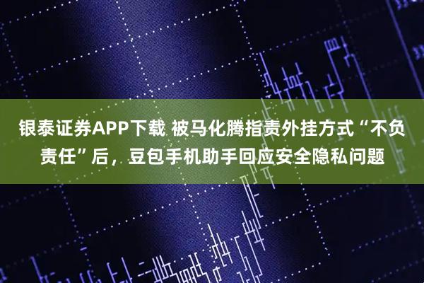 银泰证券APP下载 被马化腾指责外挂方式“不负责任”后，豆包手机助手回应安全隐私问题
