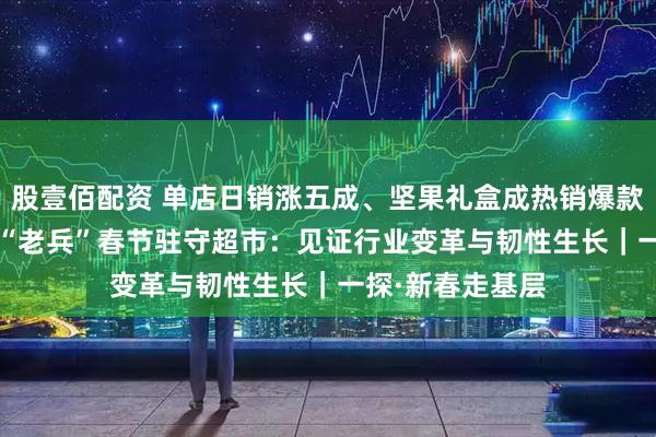 股壹佰配资 单店日销涨五成、坚果礼盒成热销爆款 入行26年零售“老兵”春节驻守超市：见证行业变革与韧性生长｜一探·新春走基层