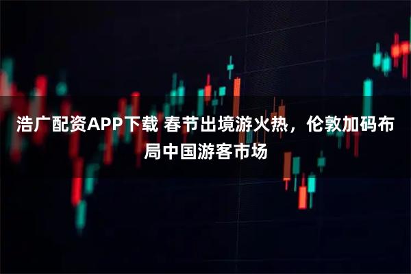 浩广配资APP下载 春节出境游火热，伦敦加码布局中国游客市场