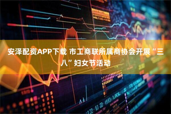 安泽配资APP下载 市工商联所属商协会开展“三八”妇女节活动