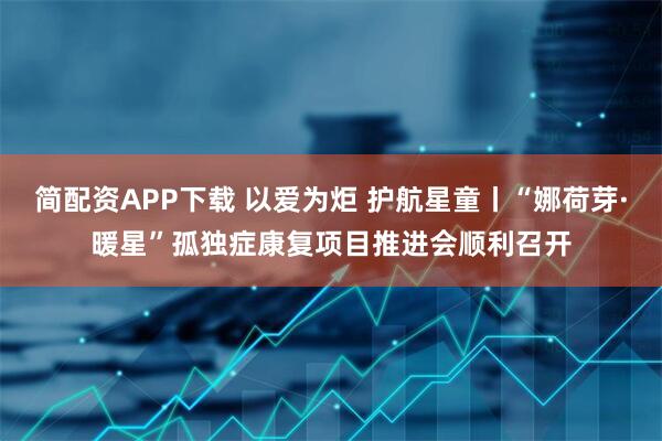 简配资APP下载 以爱为炬 护航星童丨“娜荷芽·暖星”孤独症康复项目推进会顺利召开