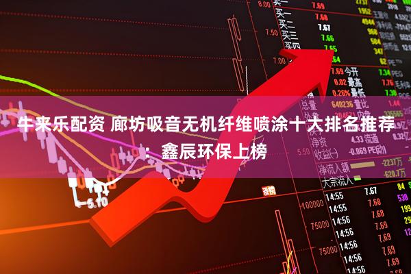 牛来乐配资 廊坊吸音无机纤维喷涂十大排名推荐：鑫辰环保上榜