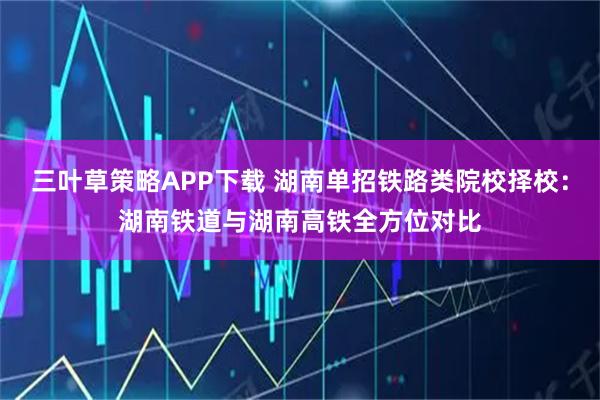 三叶草策略APP下载 湖南单招铁路类院校择校:湖南铁道与湖南高铁全方位对比