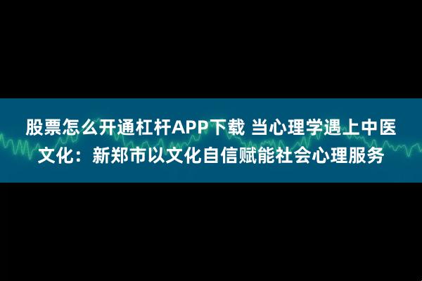 股票怎么开通杠杆APP下载 当心理学遇上中医文化:新郑市以文化自信赋能社会心理服务