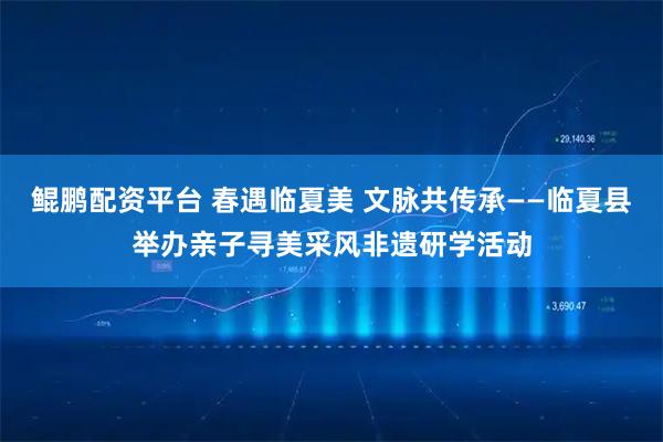 鲲鹏配资平台 春遇临夏美 文脉共传承——临夏县举办亲子寻美采风非遗研学活动