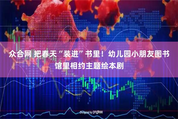 众合网 把春天“装进”书里!幼儿园小朋友图书馆里相约主题绘本剧