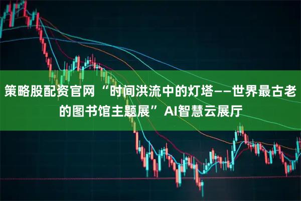 策略股配资官网 “时间洪流中的灯塔——世界最古老的图书馆主题展” AI智慧云展厅